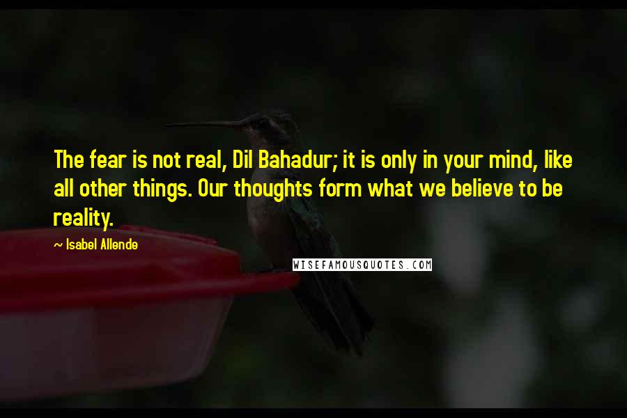 Isabel Allende Quotes: The fear is not real, Dil Bahadur; it is only in your mind, like all other things. Our thoughts form what we believe to be reality.