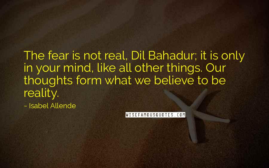 Isabel Allende Quotes: The fear is not real, Dil Bahadur; it is only in your mind, like all other things. Our thoughts form what we believe to be reality.