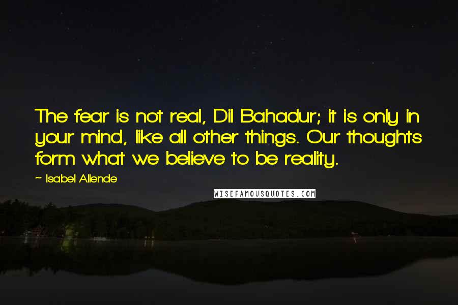 Isabel Allende Quotes: The fear is not real, Dil Bahadur; it is only in your mind, like all other things. Our thoughts form what we believe to be reality.