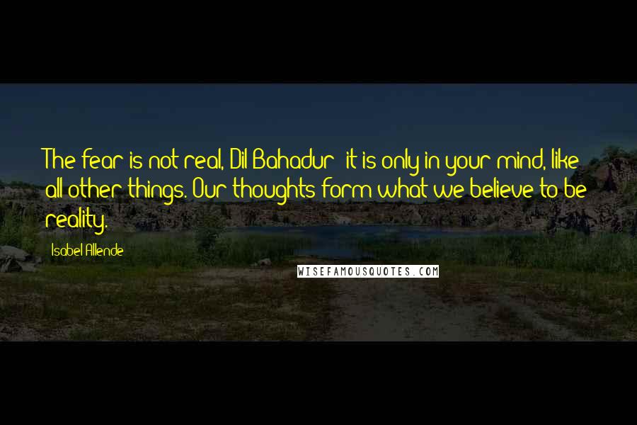 Isabel Allende Quotes: The fear is not real, Dil Bahadur; it is only in your mind, like all other things. Our thoughts form what we believe to be reality.