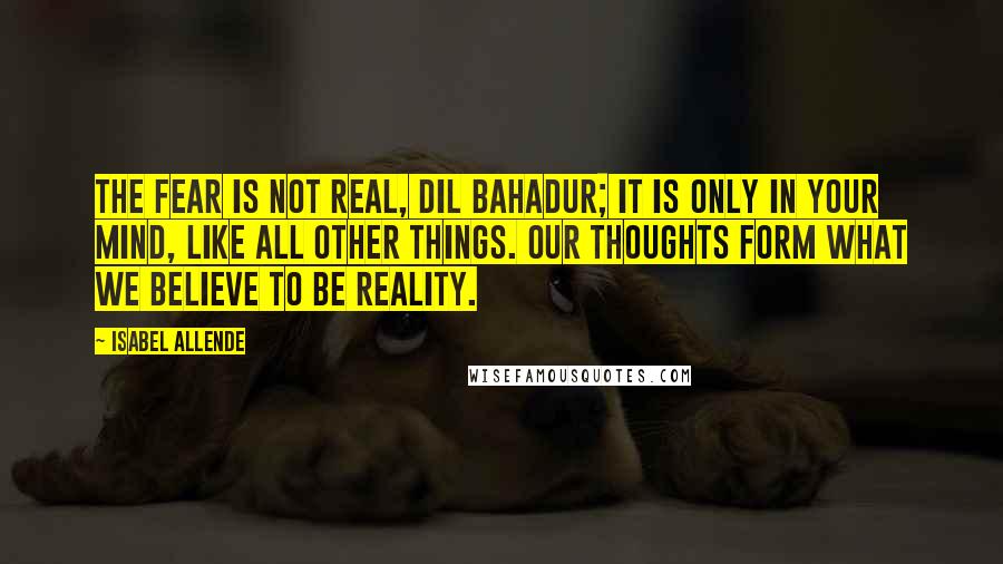 Isabel Allende Quotes: The fear is not real, Dil Bahadur; it is only in your mind, like all other things. Our thoughts form what we believe to be reality.