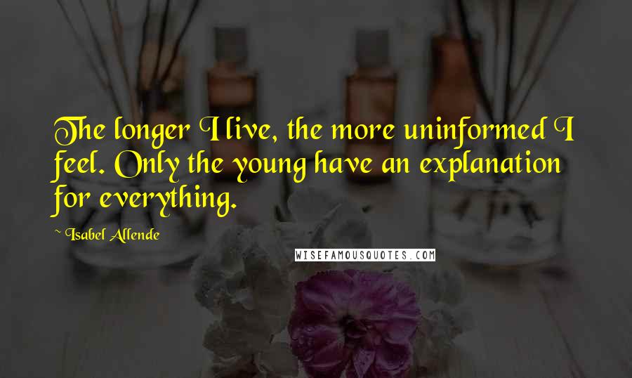 Isabel Allende Quotes: The longer I live, the more uninformed I feel. Only the young have an explanation for everything.