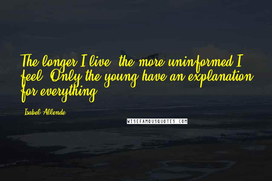 Isabel Allende Quotes: The longer I live, the more uninformed I feel. Only the young have an explanation for everything.