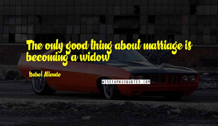 Isabel Allende Quotes: The only good thing about marriage is becoming a widow