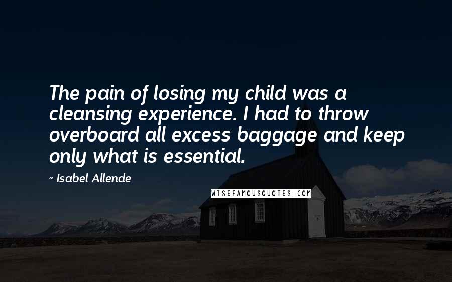 Isabel Allende Quotes: The pain of losing my child was a cleansing experience. I had to throw overboard all excess baggage and keep only what is essential.