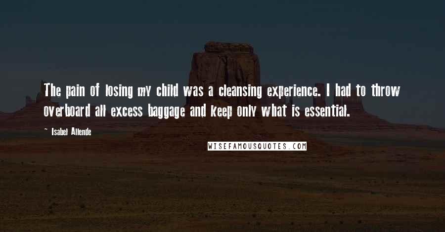 Isabel Allende Quotes: The pain of losing my child was a cleansing experience. I had to throw overboard all excess baggage and keep only what is essential.