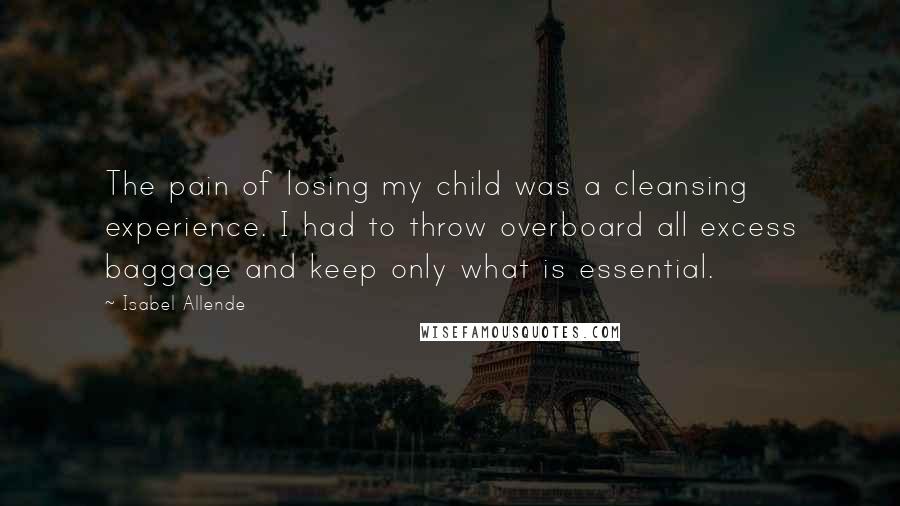 Isabel Allende Quotes: The pain of losing my child was a cleansing experience. I had to throw overboard all excess baggage and keep only what is essential.