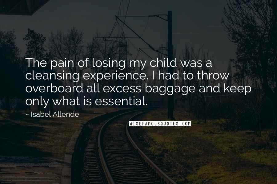 Isabel Allende Quotes: The pain of losing my child was a cleansing experience. I had to throw overboard all excess baggage and keep only what is essential.