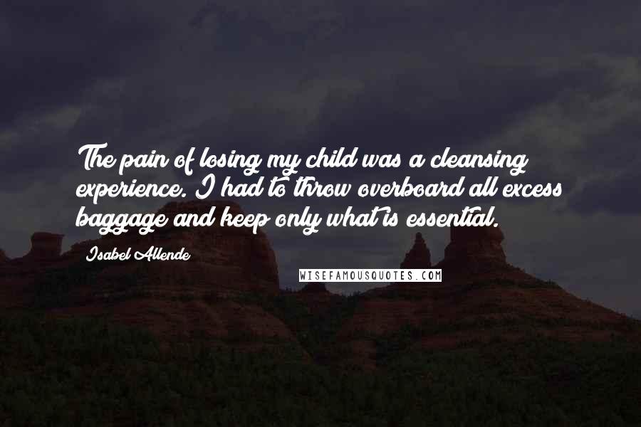 Isabel Allende Quotes: The pain of losing my child was a cleansing experience. I had to throw overboard all excess baggage and keep only what is essential.