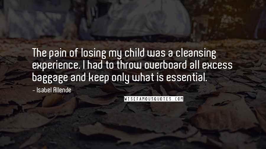 Isabel Allende Quotes: The pain of losing my child was a cleansing experience. I had to throw overboard all excess baggage and keep only what is essential.