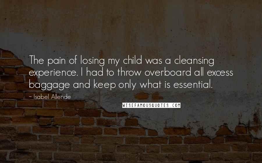 Isabel Allende Quotes: The pain of losing my child was a cleansing experience. I had to throw overboard all excess baggage and keep only what is essential.
