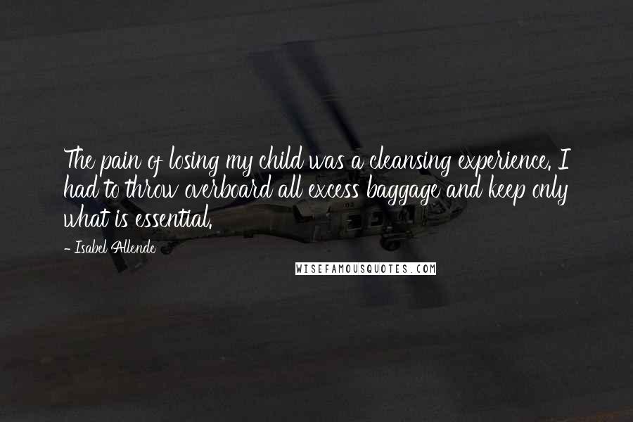 Isabel Allende Quotes: The pain of losing my child was a cleansing experience. I had to throw overboard all excess baggage and keep only what is essential.