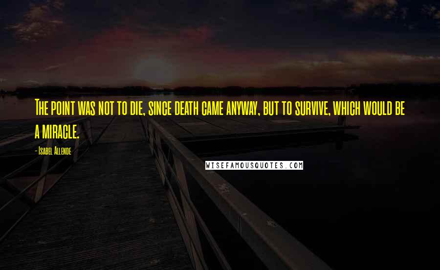 Isabel Allende Quotes: The point was not to die, since death came anyway, but to survive, which would be a miracle.