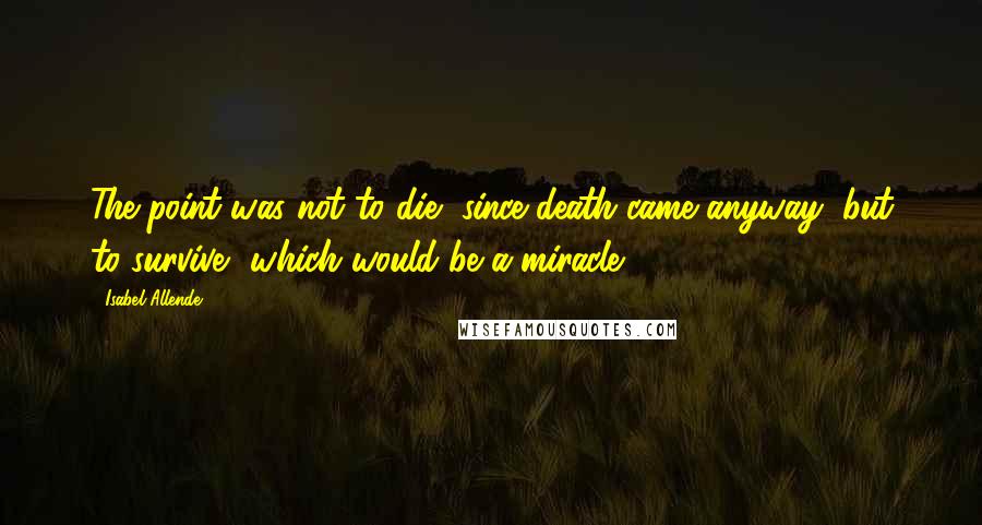 Isabel Allende Quotes: The point was not to die, since death came anyway, but to survive, which would be a miracle.