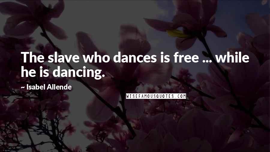 Isabel Allende Quotes: The slave who dances is free ... while he is dancing.