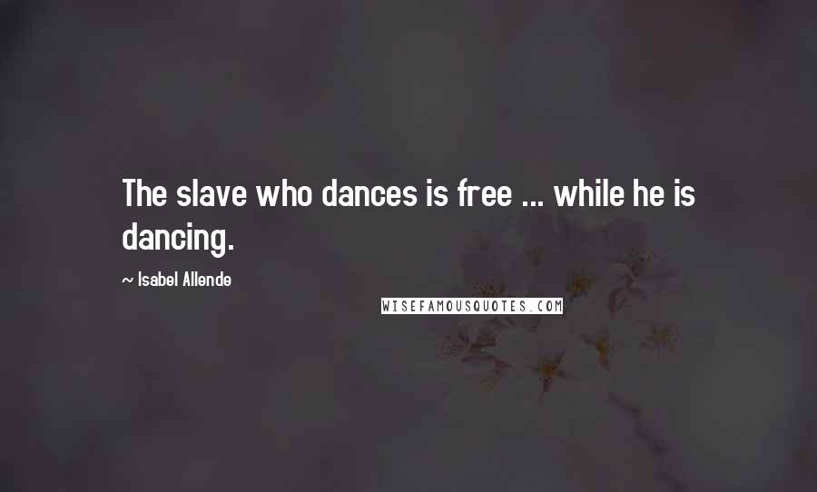Isabel Allende Quotes: The slave who dances is free ... while he is dancing.