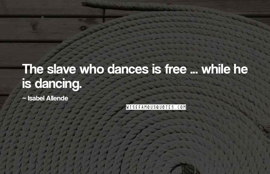 Isabel Allende Quotes: The slave who dances is free ... while he is dancing.