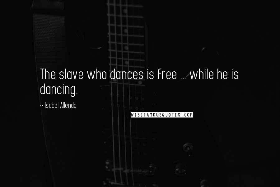 Isabel Allende Quotes: The slave who dances is free ... while he is dancing.