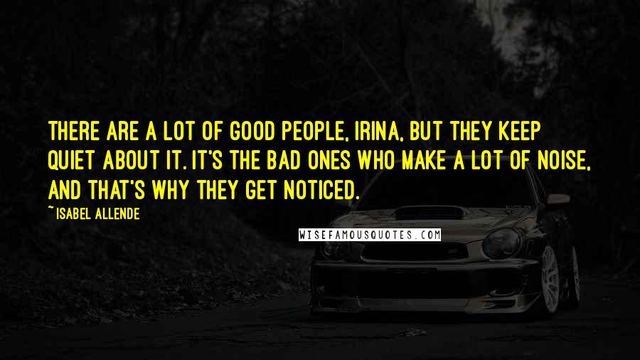Isabel Allende Quotes: There are a lot of good people, Irina, but they keep quiet about it. It's the bad ones who make a lot of noise, and that's why they get noticed.