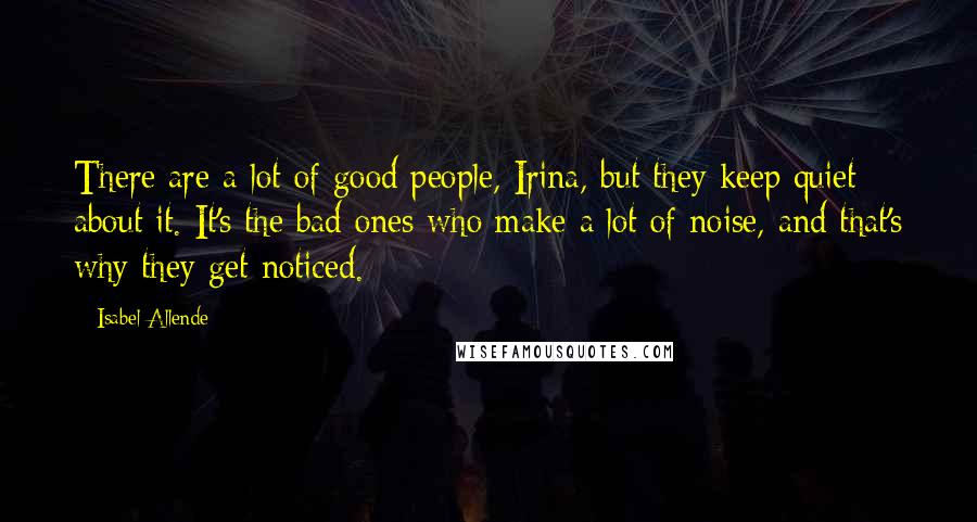 Isabel Allende Quotes: There are a lot of good people, Irina, but they keep quiet about it. It's the bad ones who make a lot of noise, and that's why they get noticed.