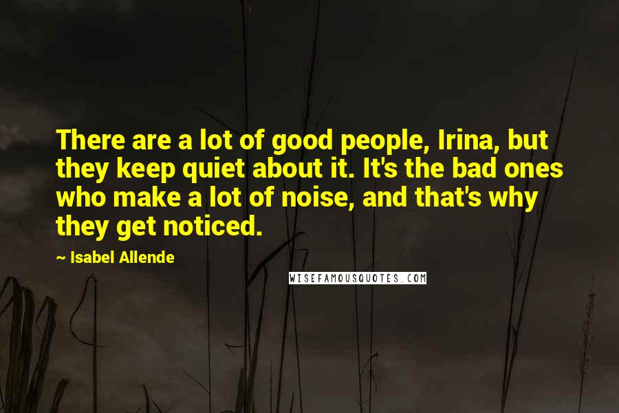 Isabel Allende Quotes: There are a lot of good people, Irina, but they keep quiet about it. It's the bad ones who make a lot of noise, and that's why they get noticed.