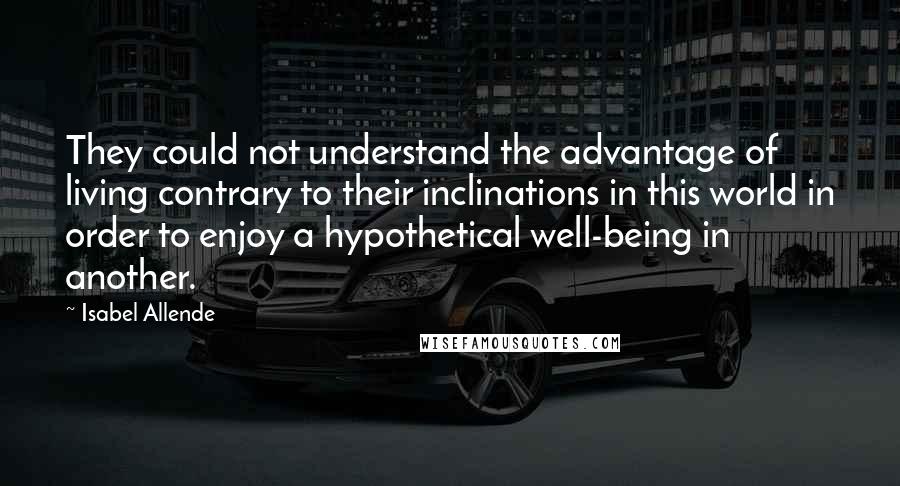 Isabel Allende Quotes: They could not understand the advantage of living contrary to their inclinations in this world in order to enjoy a hypothetical well-being in another.