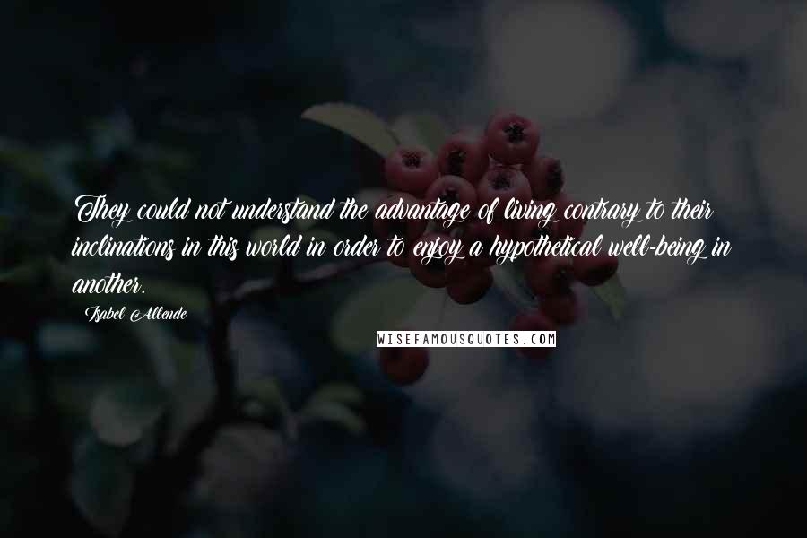 Isabel Allende Quotes: They could not understand the advantage of living contrary to their inclinations in this world in order to enjoy a hypothetical well-being in another.