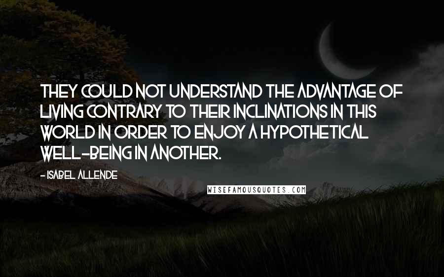 Isabel Allende Quotes: They could not understand the advantage of living contrary to their inclinations in this world in order to enjoy a hypothetical well-being in another.