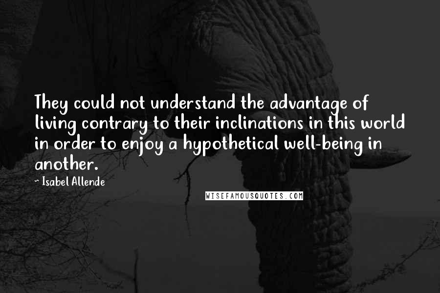 Isabel Allende Quotes: They could not understand the advantage of living contrary to their inclinations in this world in order to enjoy a hypothetical well-being in another.