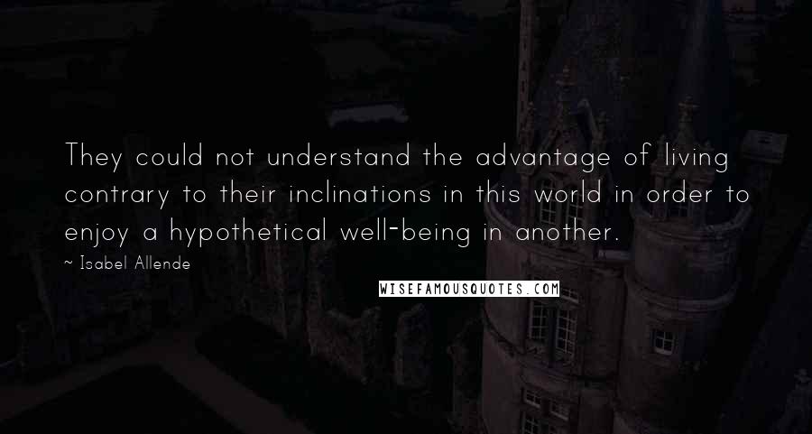 Isabel Allende Quotes: They could not understand the advantage of living contrary to their inclinations in this world in order to enjoy a hypothetical well-being in another.