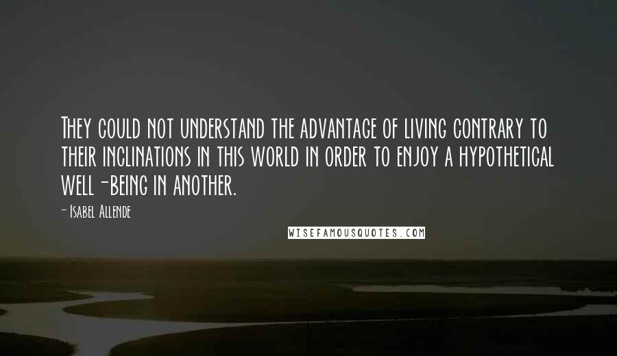 Isabel Allende Quotes: They could not understand the advantage of living contrary to their inclinations in this world in order to enjoy a hypothetical well-being in another.