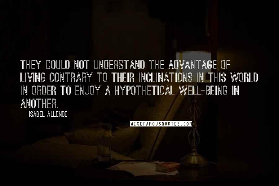 Isabel Allende Quotes: They could not understand the advantage of living contrary to their inclinations in this world in order to enjoy a hypothetical well-being in another.