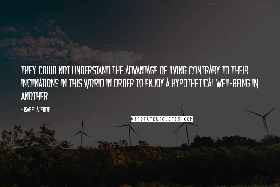 Isabel Allende Quotes: They could not understand the advantage of living contrary to their inclinations in this world in order to enjoy a hypothetical well-being in another.