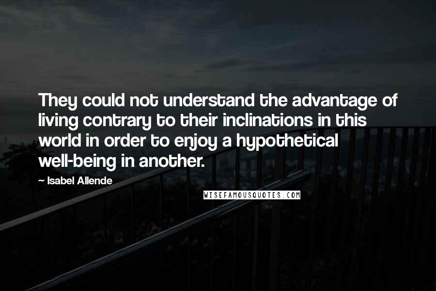 Isabel Allende Quotes: They could not understand the advantage of living contrary to their inclinations in this world in order to enjoy a hypothetical well-being in another.