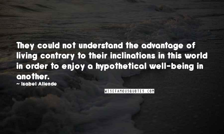 Isabel Allende Quotes: They could not understand the advantage of living contrary to their inclinations in this world in order to enjoy a hypothetical well-being in another.