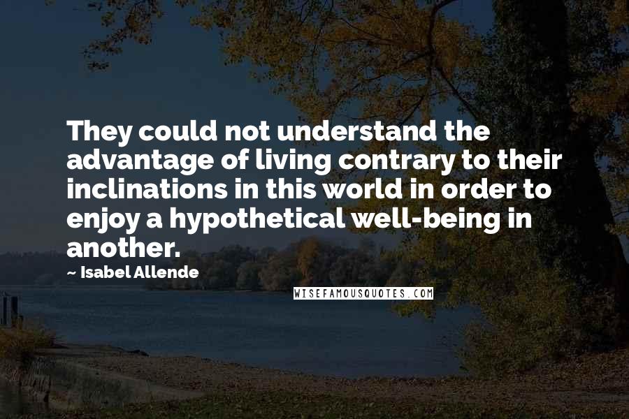 Isabel Allende Quotes: They could not understand the advantage of living contrary to their inclinations in this world in order to enjoy a hypothetical well-being in another.