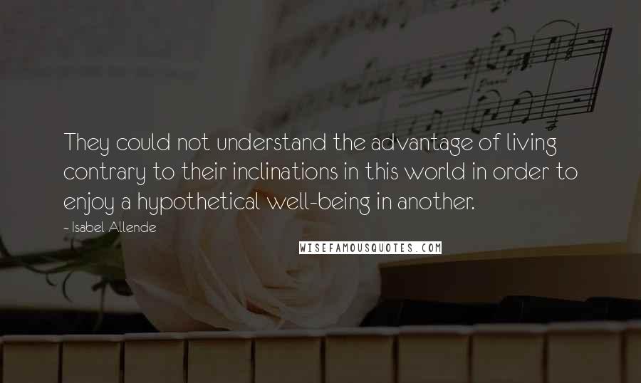 Isabel Allende Quotes: They could not understand the advantage of living contrary to their inclinations in this world in order to enjoy a hypothetical well-being in another.