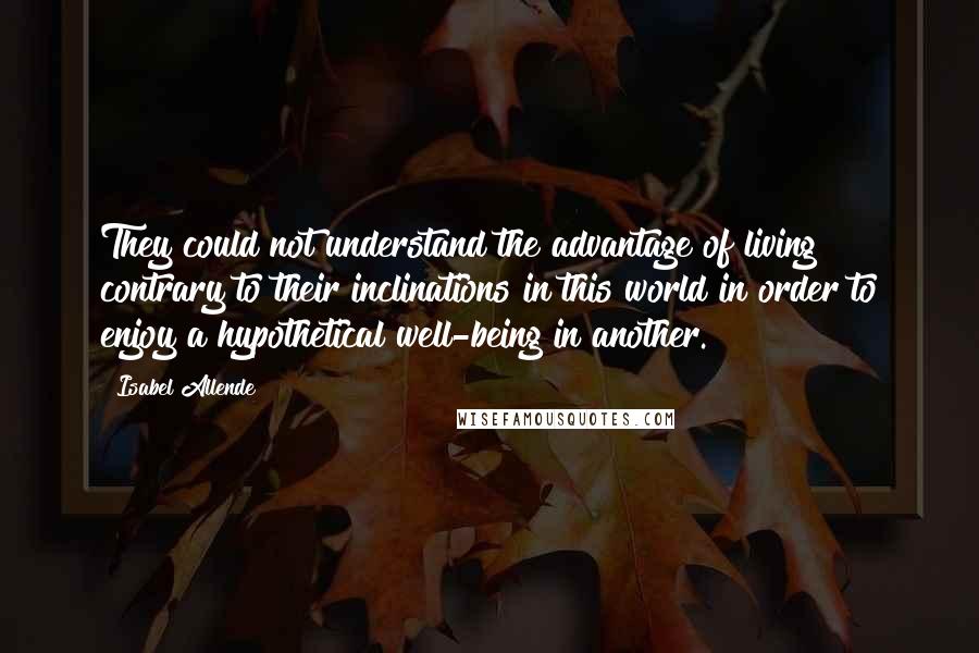Isabel Allende Quotes: They could not understand the advantage of living contrary to their inclinations in this world in order to enjoy a hypothetical well-being in another.