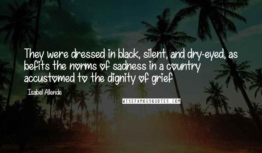 Isabel Allende Quotes: They were dressed in black, silent, and dry-eyed, as befits the norms of sadness in a country accustomed to the dignity of grief