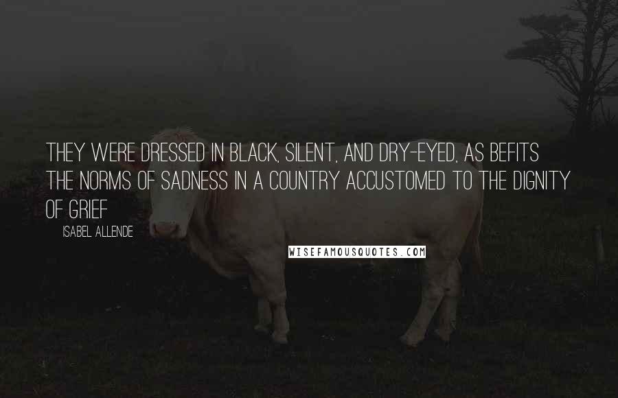 Isabel Allende Quotes: They were dressed in black, silent, and dry-eyed, as befits the norms of sadness in a country accustomed to the dignity of grief