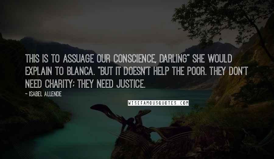 Isabel Allende Quotes: This is to assuage our conscience, darling" she would explain to Blanca. "But it doesn't help the poor. They don't need charity; they need justice.