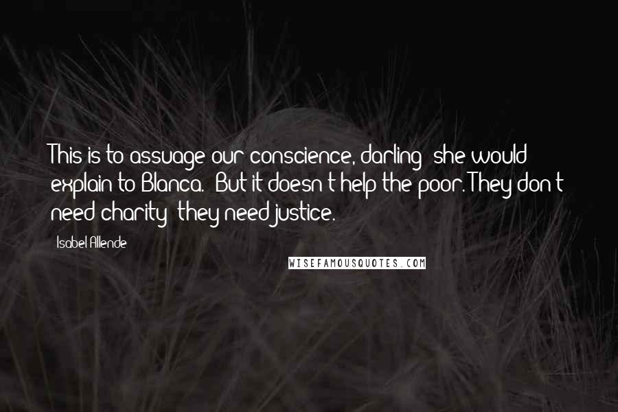 Isabel Allende Quotes: This is to assuage our conscience, darling" she would explain to Blanca. "But it doesn't help the poor. They don't need charity; they need justice.