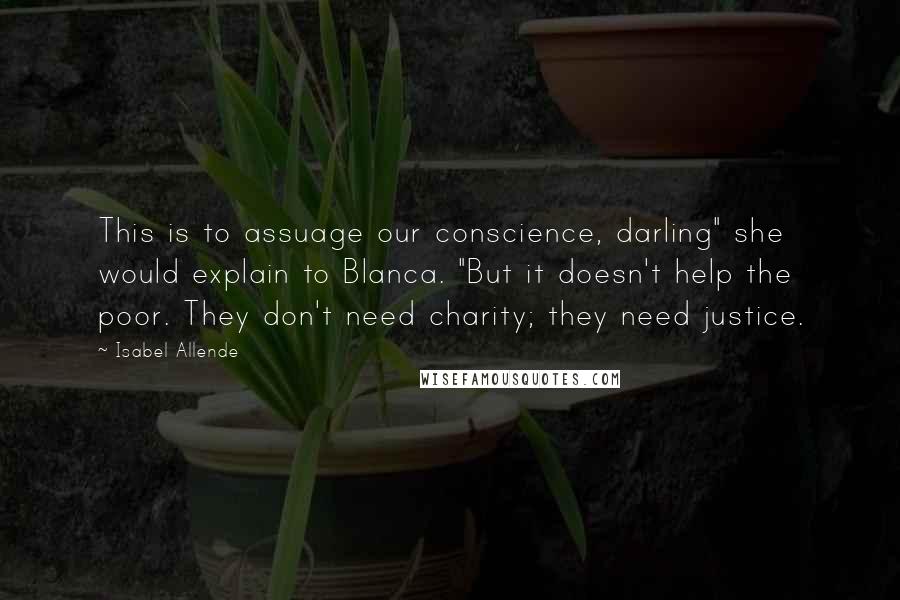 Isabel Allende Quotes: This is to assuage our conscience, darling" she would explain to Blanca. "But it doesn't help the poor. They don't need charity; they need justice.