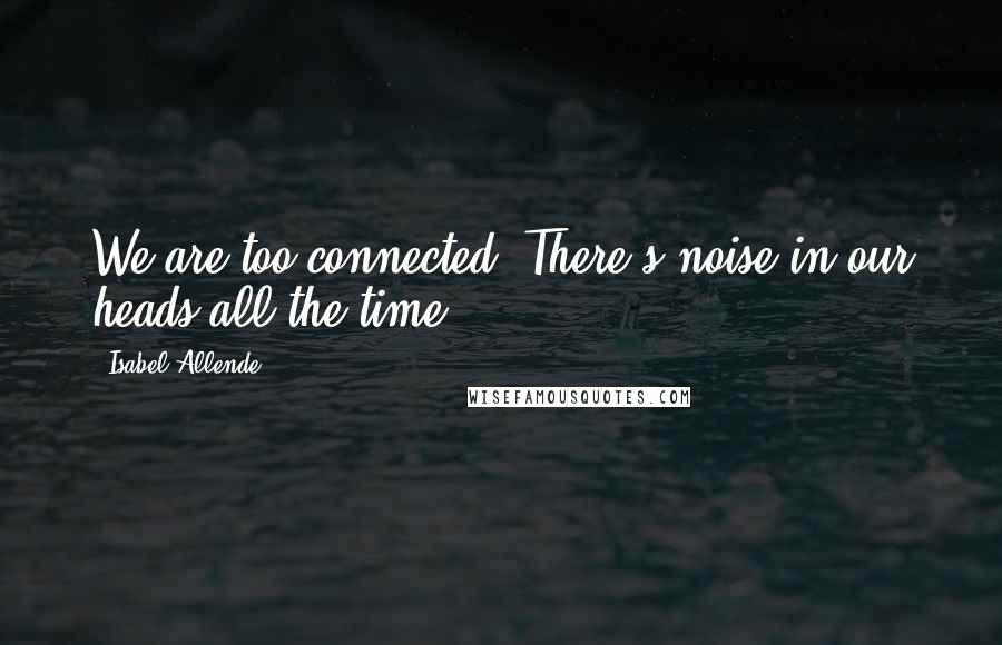Isabel Allende Quotes: We are too connected. There's noise in our heads all the time.