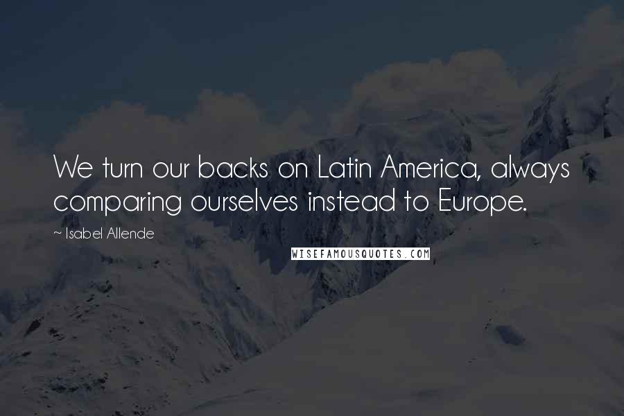 Isabel Allende Quotes: We turn our backs on Latin America, always comparing ourselves instead to Europe.