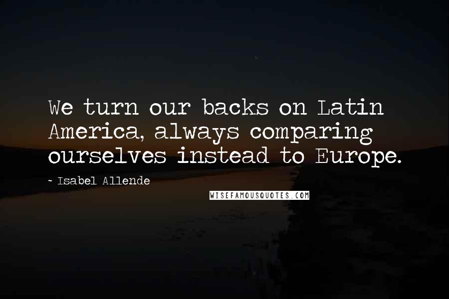Isabel Allende Quotes: We turn our backs on Latin America, always comparing ourselves instead to Europe.