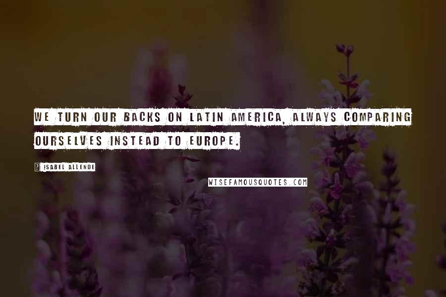 Isabel Allende Quotes: We turn our backs on Latin America, always comparing ourselves instead to Europe.