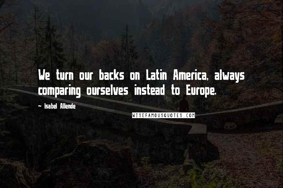Isabel Allende Quotes: We turn our backs on Latin America, always comparing ourselves instead to Europe.