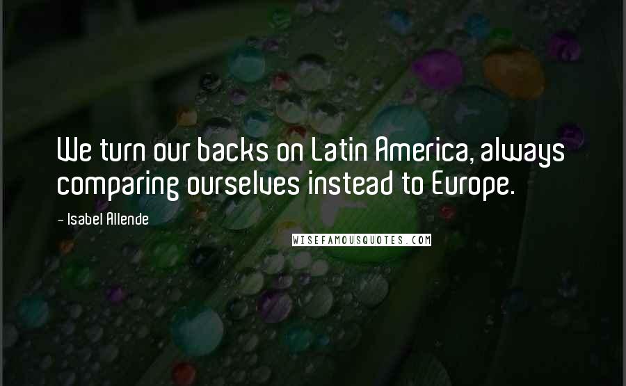 Isabel Allende Quotes: We turn our backs on Latin America, always comparing ourselves instead to Europe.