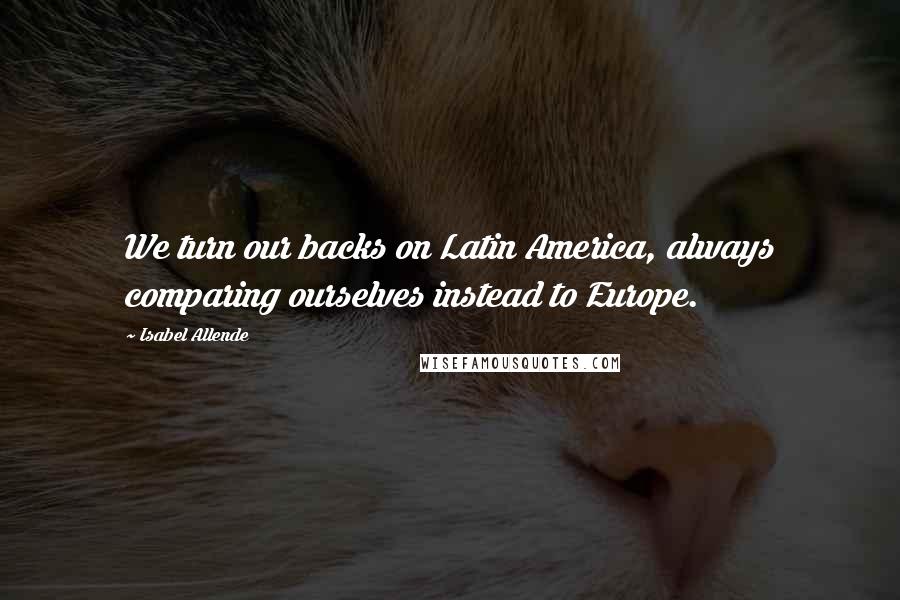 Isabel Allende Quotes: We turn our backs on Latin America, always comparing ourselves instead to Europe.